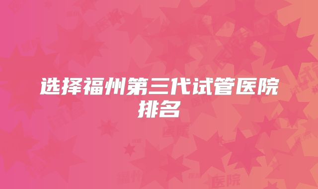 选择福州第三代试管医院排名