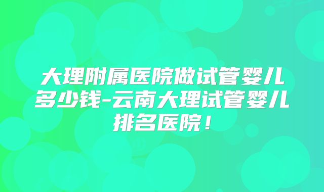 大理附属医院做试管婴儿多少钱-云南大理试管婴儿排名医院!