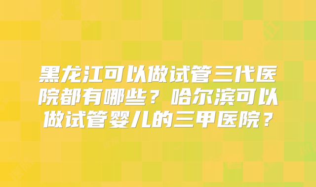 黑龙江可以做试管三代医院都有哪些?哈尔滨可以做试管婴儿的三甲医院?