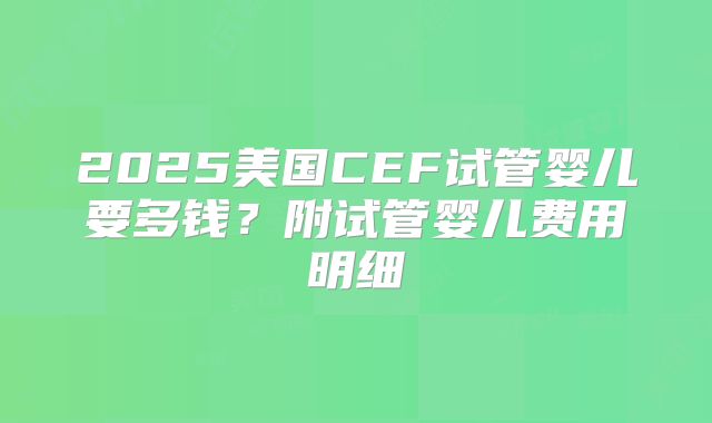 2025美国CEF试管婴儿要多钱？附试管婴儿费用明细