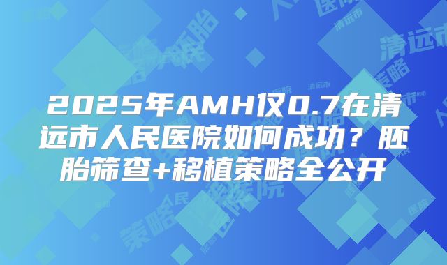 2025年AMH仅0.7在清远市人民医院如何成功？胚胎筛查+移植策略全公开