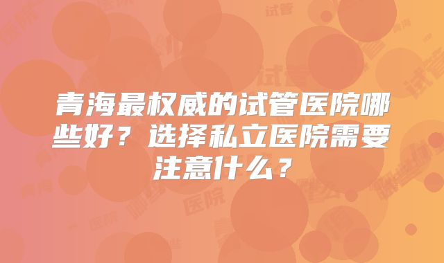 青海最权威的试管医院哪些好？选择私立医院需要注意什么？