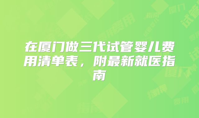 在厦门做三代试管婴儿费用清单表,附最新就医指南