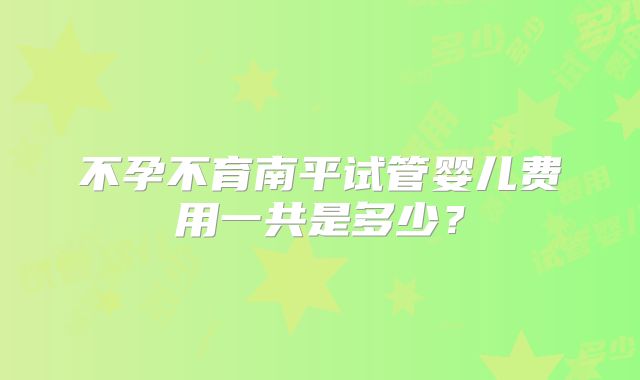 不孕不育南平试管婴儿费用一共是多少?