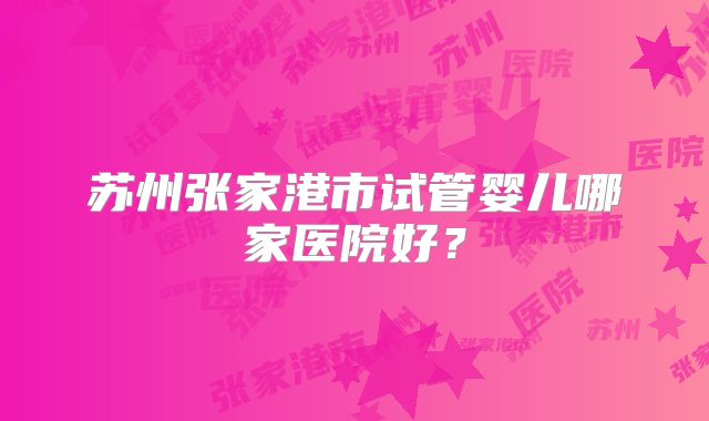 苏州张家港市试管婴儿哪家医院好?