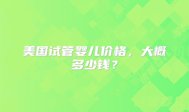 美国试管婴儿价格,大概多少钱?
