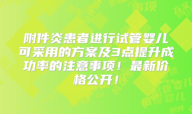 附件炎患者进行试管婴儿可采用的方案及3点提升成功率的注意事项！最新价格公开！