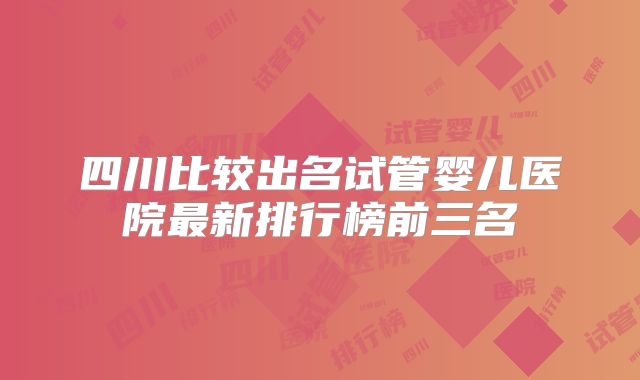 四川比较出名试管婴儿医院最新排行榜前三名