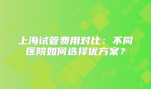 上海试管费用对比：不同医院如何选择优方案？