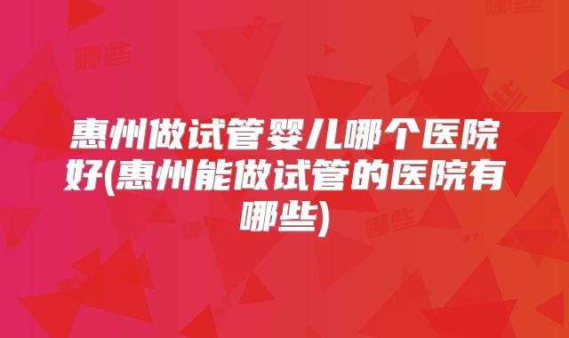 惠州做试管婴儿哪个医院好(惠州能做试管的医院有哪些)