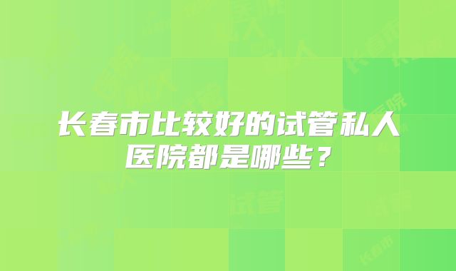 长春市比较好的试管私人医院都是哪些？