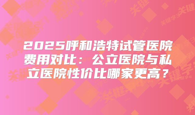 2025呼和浩特试管医院费用对比：公立医院与私立医院性价比哪家更高？