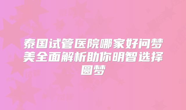 泰国试管医院哪家好问梦美全面解析助你明智选择圆梦