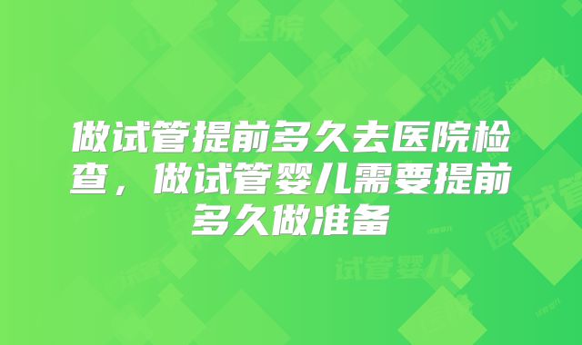 做试管提前多久去医院检查，做试管婴儿需要提前多久做准备