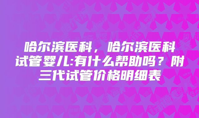 哈尔滨医科，哈尔滨医科试管婴儿:有什么帮助吗？附三代试管价格明细表