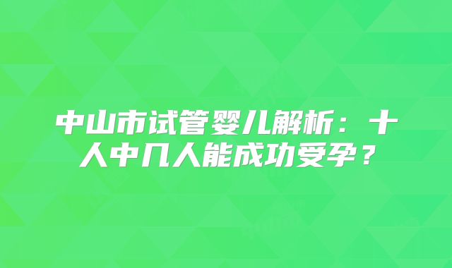 中山市试管婴儿解析：十人中几人能成功受孕？