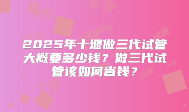 2025年十堰做三代试管大概要多少钱？做三代试管该如何省钱？