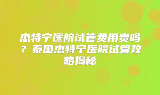 杰特宁医院试管费用贵吗?泰国杰特宁医院试管攻略揭秘