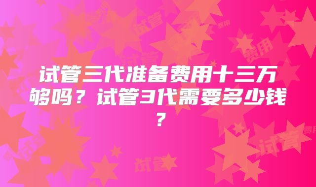 试管三代准备费用十三万够吗?试管3代需要多少钱?