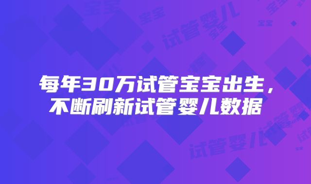 每年30万试管宝宝出生,不断刷新试管婴儿数据