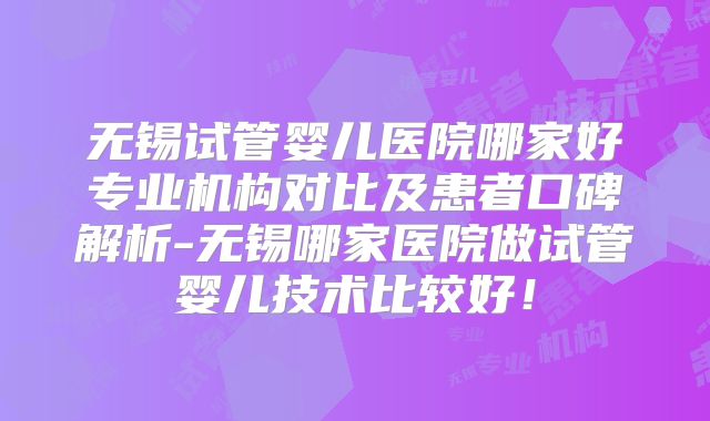 无锡试管婴儿医院哪家好专业机构对比及患者口碑解析-无锡哪家医院做试管婴儿技术比较好！