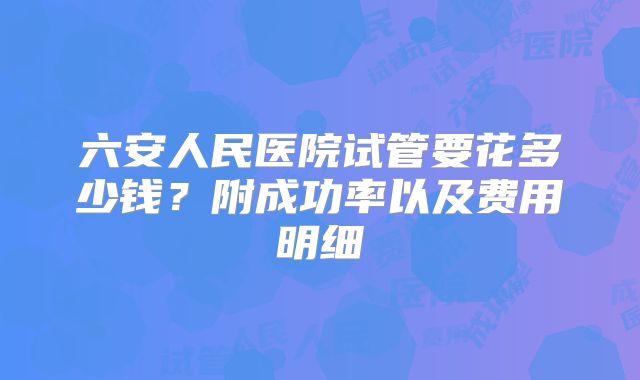 六安人民医院试管要花多少钱？附成功率以及费用明细