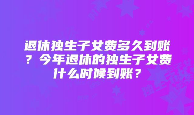 退休独生子女费多久到账？今年退休的独生子女费什么时候到账？