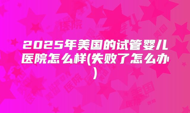 2025年美国的试管婴儿医院怎么样(失败了怎么办)