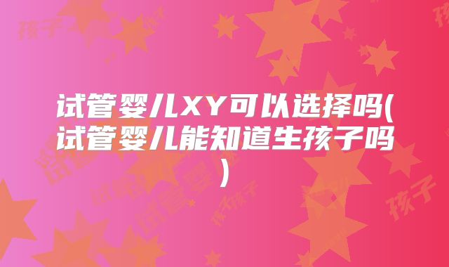 试管婴儿XY可以选择吗(试管婴儿能知道生孩子吗)