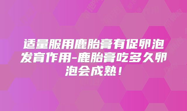 适量服用鹿胎膏有促卵泡发育作用-鹿胎膏吃多久卵泡会成熟!