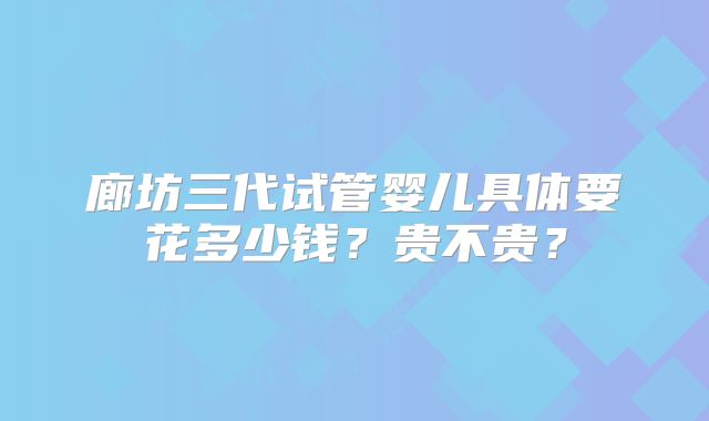 廊坊三代试管婴儿具体要花多少钱？贵不贵？