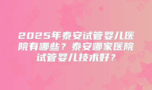 2025年泰安试管婴儿医院有哪些？泰安哪家医院试管婴儿技术好？