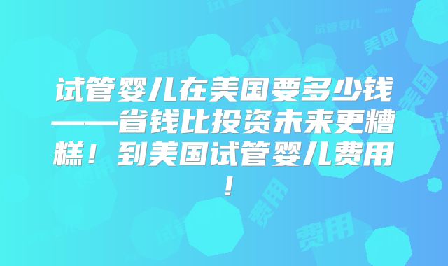 试管婴儿在美国要多少钱——省钱比投资未来更糟糕！到美国试管婴儿费用！