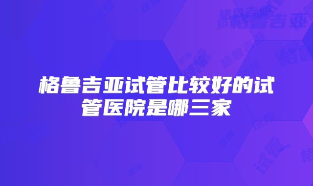 格鲁吉亚试管比较好的试管医院是哪三家