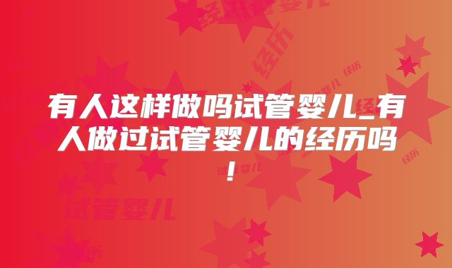 有人这样做吗试管婴儿_有人做过试管婴儿的经历吗!