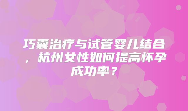 巧囊治疗与试管婴儿结合,杭州女性如何提高怀孕成功率?