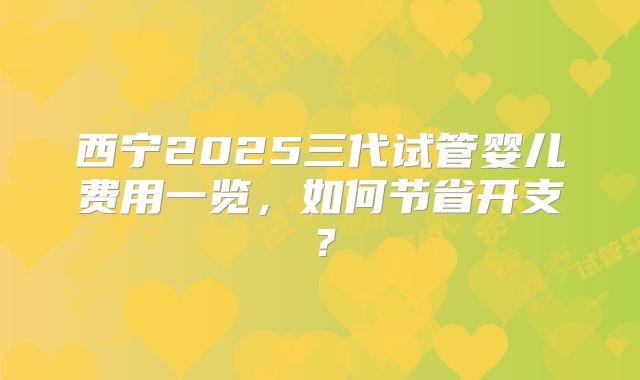 西宁2025三代试管婴儿费用一览，如何节省开支？