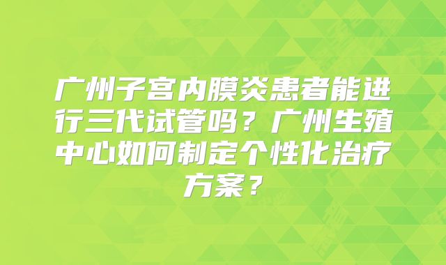 广州子宫内膜炎患者能进行三代试管吗？广州生殖中心如何制定个性化治疗方案？