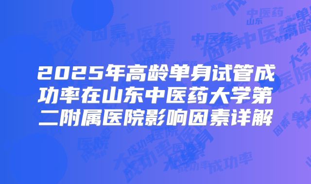 2025年高龄单身试管成功率在山东中医药大学第二附属医院影响因素详解