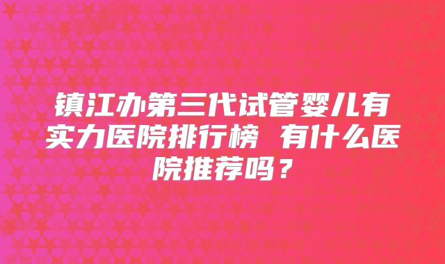 镇江办第三代试管婴儿有实力医院排行榜 有什么医院推荐吗？