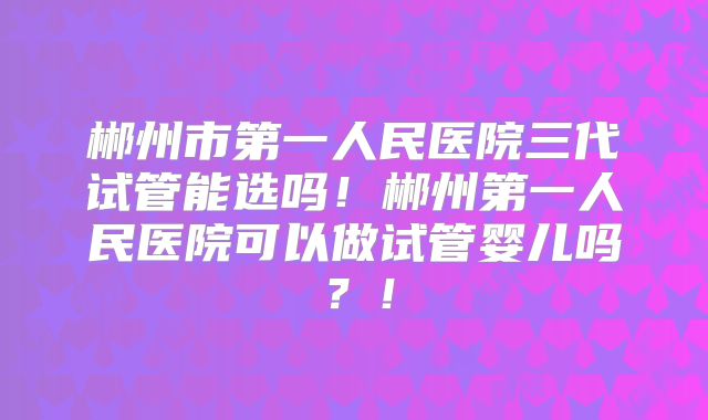 郴州市第一人民医院三代试管能选吗！郴州第一人民医院可以做试管婴儿吗？！