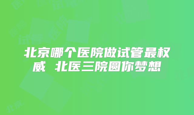 北京哪个医院做试管最权威 北医三院圆你梦想