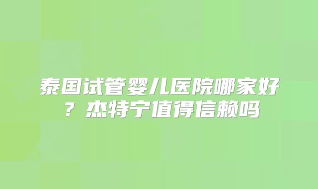 泰国试管婴儿医院哪家好？杰特宁值得信赖吗