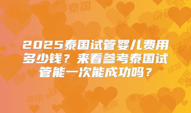2025泰国试管婴儿费用多少钱？来看参考泰国试管能一次能成功吗？