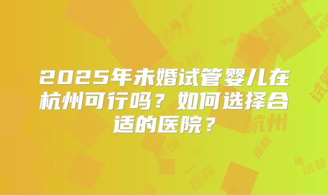 2025年未婚试管婴儿在杭州可行吗？如何选择合适的医院？