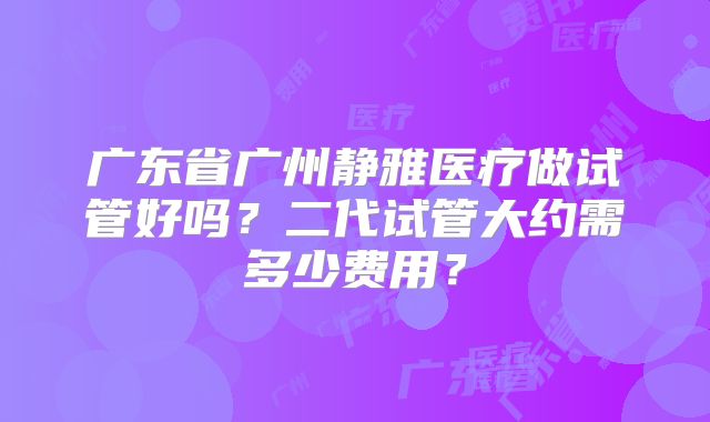 广东省广州静雅医疗做试管好吗？二代试管大约需多少费用？