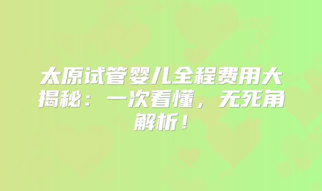 太原试管婴儿全程费用大揭秘：一次看懂，无死角解析！