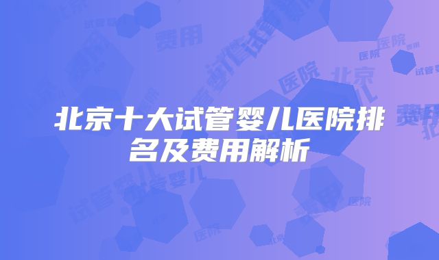 北京十大试管婴儿医院排名及费用解析