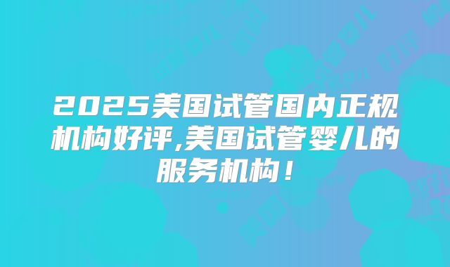 2025美国试管国内正规机构好评,美国试管婴儿的服务机构！