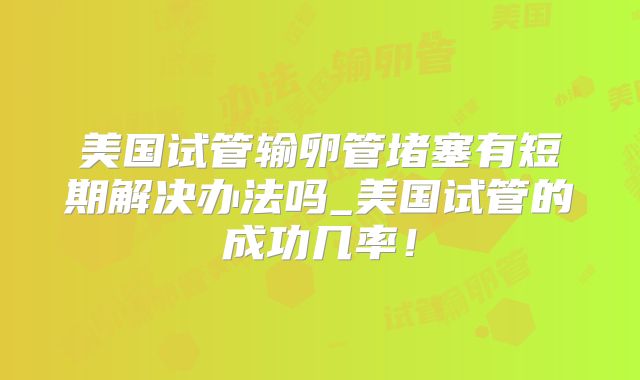美国试管输卵管堵塞有短期解决办法吗_美国试管的成功几率！